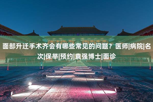 面部升迁手术齐会有哪些常见的问题？医师|病院|名次|保举|预约|袁强博士|面诊