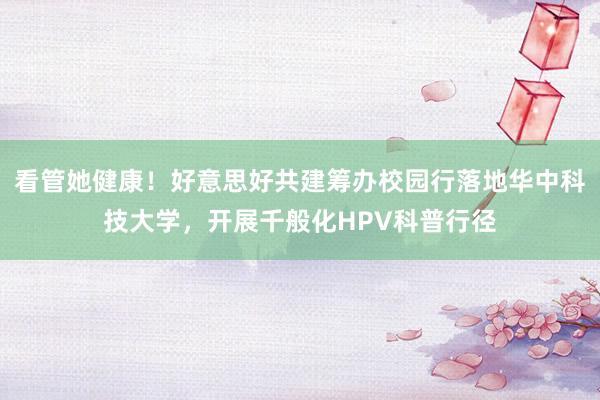 看管她健康！好意思好共建筹办校园行落地华中科技大学，开展千般化HPV科普行径