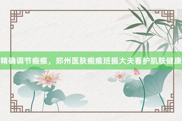 精确调节瘢痕，郑州医肤瘢痕班振大夫看护肌肤健康