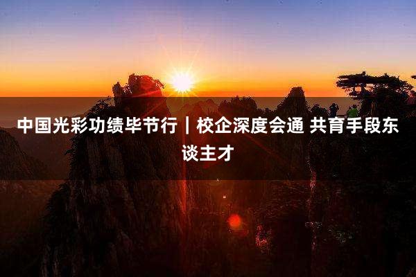 中国光彩功绩毕节行｜校企深度会通 共育手段东谈主才