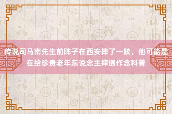 传说司马南先生前阵子在西安摔了一跤，他可能是在给珍贵老年东说念主摔倒作念科普