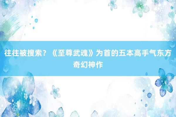 往往被搜索？《至尊武魂》为首的五本高手气东方奇幻神作