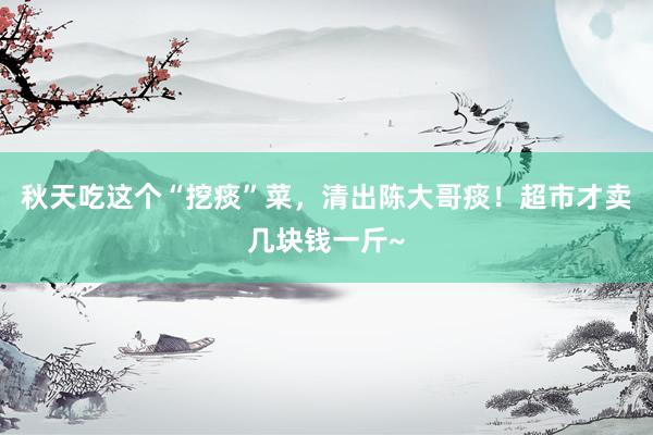 秋天吃这个“挖痰”菜，清出陈大哥痰！超市才卖几块钱一斤~