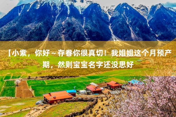 【小紫，你好～存眷你很真切！我姐姐这个月预产期，然则宝宝名字还没思好