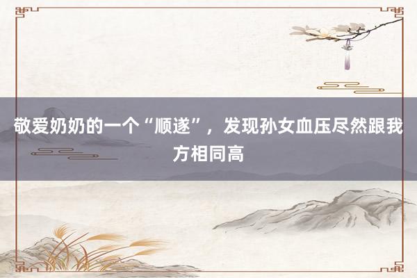 敬爱奶奶的一个“顺遂”，发现孙女血压尽然跟我方相同高