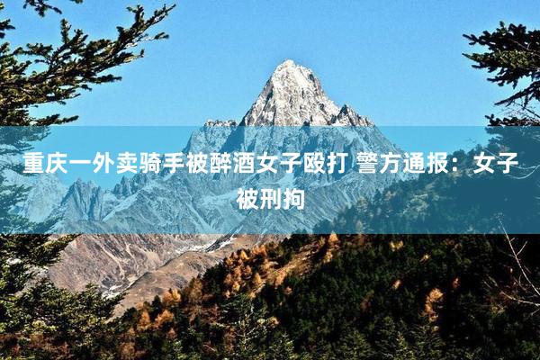 重庆一外卖骑手被醉酒女子殴打 警方通报：女子被刑拘