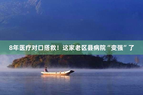 8年医疗对口搭救！这家老区县病院“变强”了
