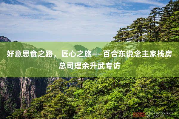 好意思食之路，匠心之旅——百合东说念主家栈房总司理余升武专访