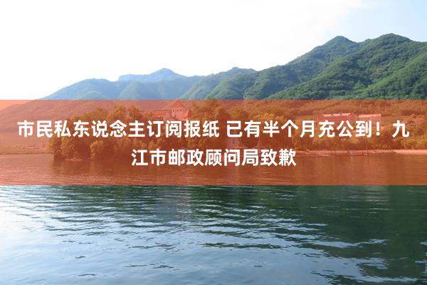 市民私东说念主订阅报纸 已有半个月充公到！九江市邮政顾问局致歉