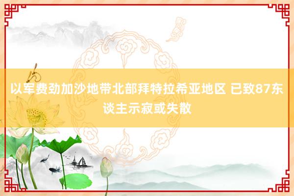 以军费劲加沙地带北部拜特拉希亚地区 已致87东谈主示寂或失散