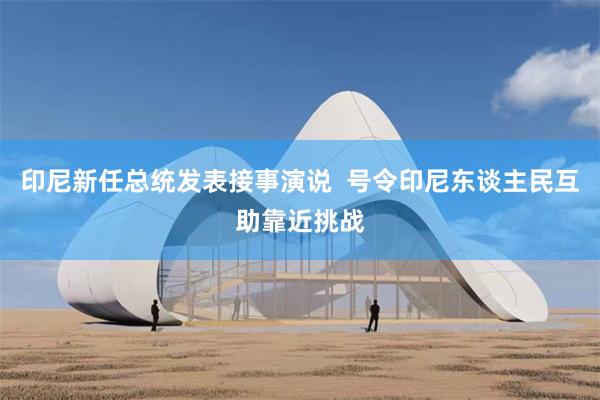 印尼新任总统发表接事演说  号令印尼东谈主民互助靠近挑战