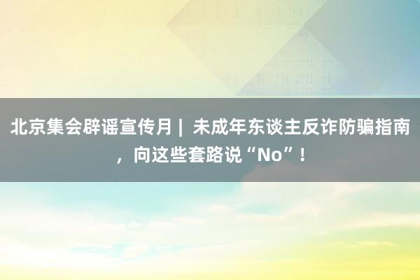 北京集会辟谣宣传月 |  未成年东谈主反诈防骗指南，向这些套路说“No”！