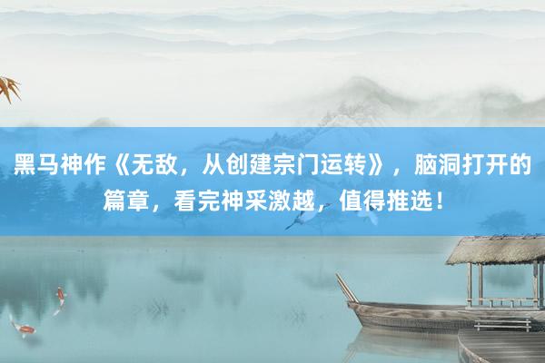 黑马神作《无敌，从创建宗门运转》，脑洞打开的篇章，看完神采激越，值得推选！