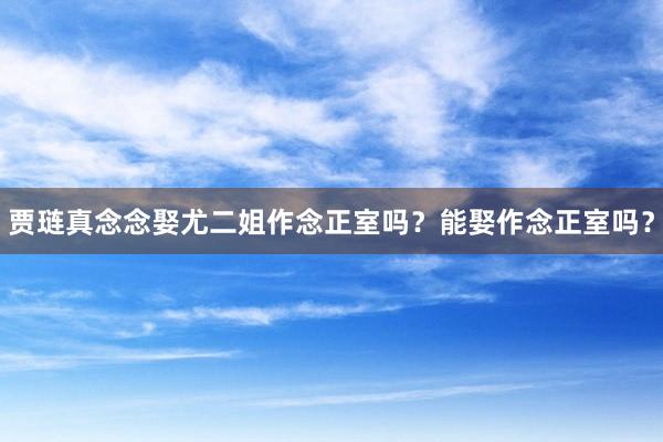 贾琏真念念娶尤二姐作念正室吗？能娶作念正室吗？