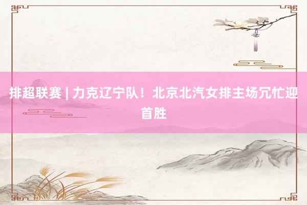 排超联赛 | 力克辽宁队！北京北汽女排主场冗忙迎首胜