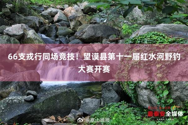 66支戎行同场竞技！望谟县第十一届红水河野钓大赛开赛