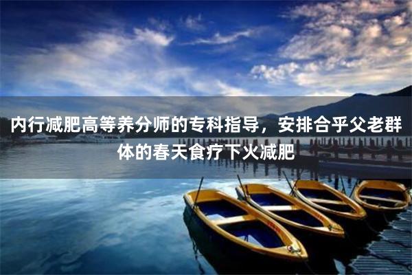 内行减肥高等养分师的专科指导，安排合乎父老群体的春天食疗下火减肥