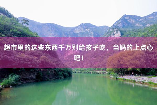 超市里的这些东西千万别给孩子吃，当妈的上点心吧！