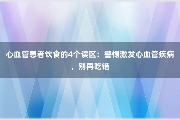 心血管患者饮食的4个误区：警惕激发心血管疾病，别再吃错