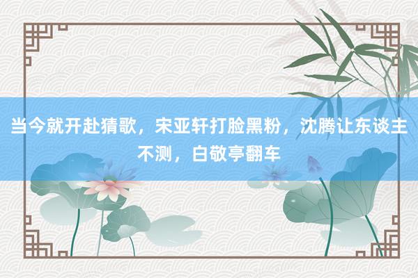 当今就开赴猜歌，宋亚轩打脸黑粉，沈腾让东谈主不测，白敬亭翻车