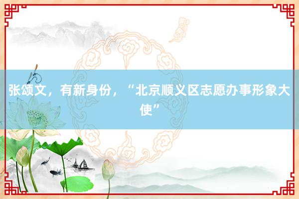 张颂文，有新身份，“北京顺义区志愿办事形象大使”