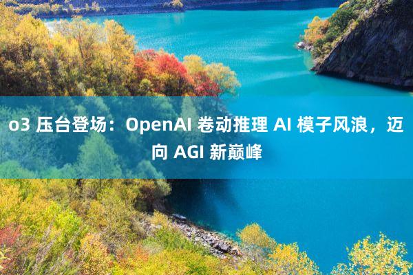 o3 压台登场：OpenAI 卷动推理 AI 模子风浪，迈向 AGI 新巅峰